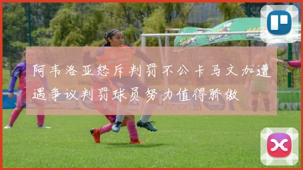 阿韦洛亚怒斥判罚不公卡马文加遭遇争议判罚球员努力值得骄傲